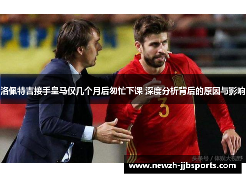 洛佩特吉接手皇马仅几个月后匆忙下课 深度分析背后的原因与影响